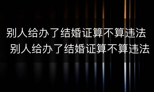 别人给办了结婚证算不算违法 别人给办了结婚证算不算违法行为