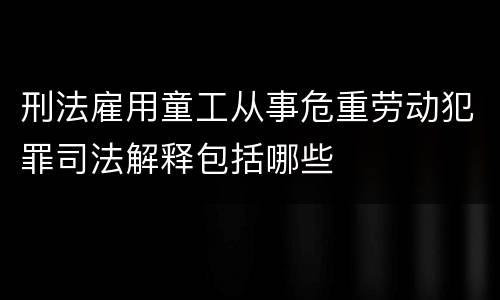 刑法雇用童工从事危重劳动犯罪司法解释包括哪些