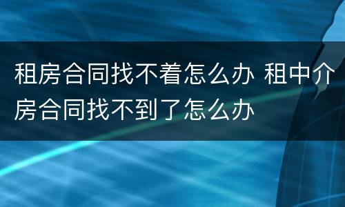 租房合同找不着怎么办 租中介房合同找不到了怎么办