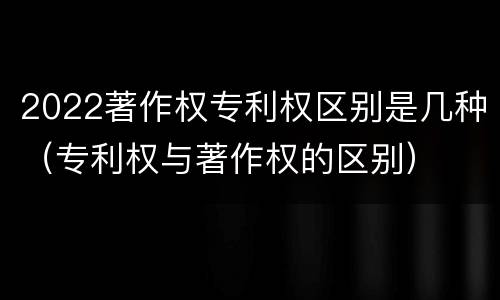 2022著作权专利权区别是几种（专利权与著作权的区别）