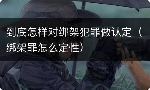 到底怎样对绑架犯罪做认定（绑架罪怎么定性）