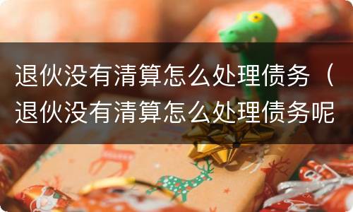 退伙没有清算怎么处理债务（退伙没有清算怎么处理债务呢）