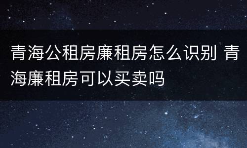青海公租房廉租房怎么识别 青海廉租房可以买卖吗
