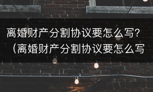 离婚财产分割协议要怎么写？（离婚财产分割协议要怎么写呢）