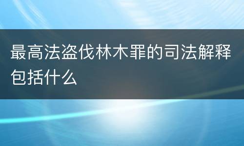 最高法盗伐林木罪的司法解释包括什么