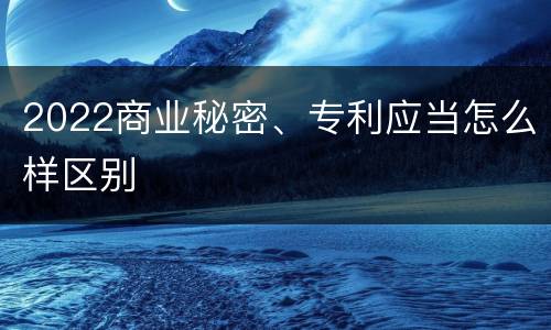 2022商业秘密、专利应当怎么样区别