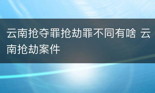 云南抢夺罪抢劫罪不同有啥 云南抢劫案件