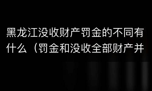 黑龙江没收财产罚金的不同有什么（罚金和没收全部财产并罚）