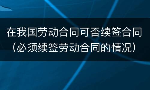 在我国劳动合同可否续签合同（必须续签劳动合同的情况）