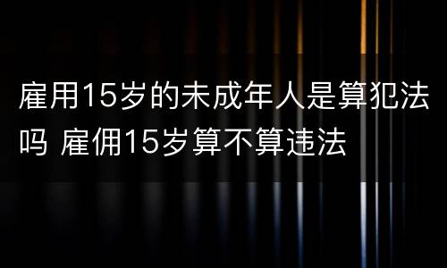 雇用15岁的未成年人是算犯法吗 雇佣15岁算不算违法