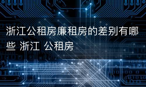 浙江公租房廉租房的差别有哪些 浙江 公租房