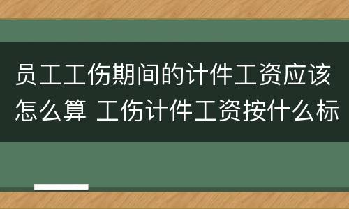 员工工伤期间的计件工资应该怎么算 工伤计件工资按什么标准发
