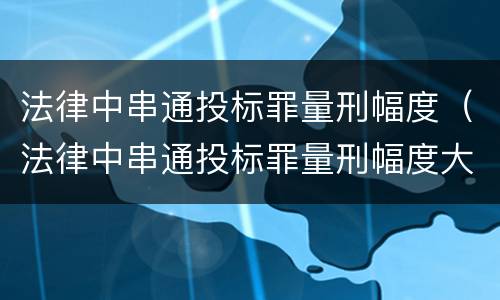 法律中串通投标罪量刑幅度（法律中串通投标罪量刑幅度大吗）