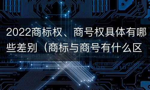 2022商标权、商号权具体有哪些差别（商标与商号有什么区别）