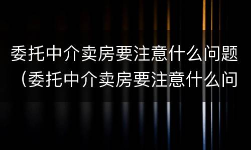 委托中介卖房要注意什么问题(委托中介卖房要注意什么问题呢)