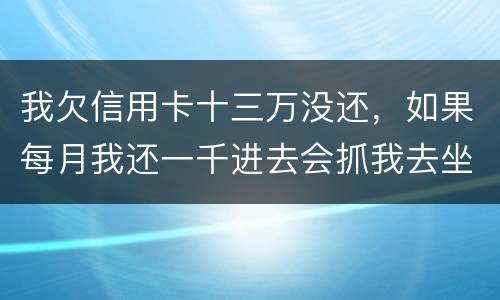 我欠信用卡十三万没还，如果每月我还一千进去会抓我去坐牢吗