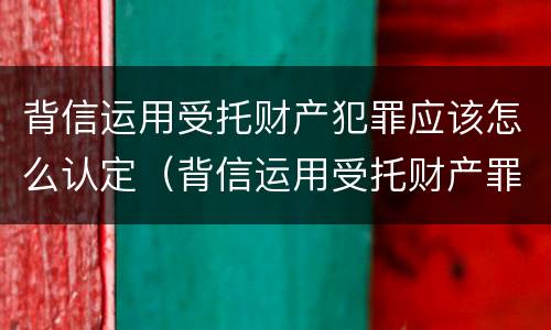 背信运用受托财产犯罪应该怎么认定（背信运用受托财产罪中的犯罪主体包括）