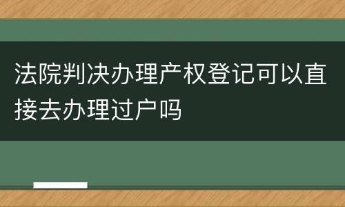 法院判决办理产权登记可以直接去办理过户吗