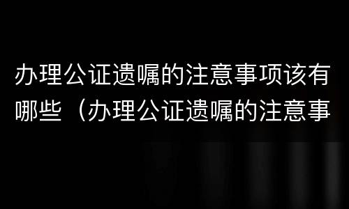 办理公证遗嘱的注意事项该有哪些（办理公证遗嘱的注意事项该有哪些内容）