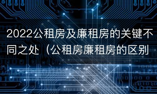 2022公租房及廉租房的关键不同之处（公租房廉租房的区别有哪些）