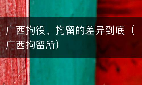 广西拘役、拘留的差异到底（广西拘留所）