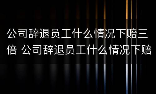 公司辞退员工什么情况下赔三倍 公司辞退员工什么情况下赔三倍工资