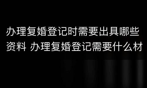 办理复婚登记时需要出具哪些资料 办理复婚登记需要什么材料