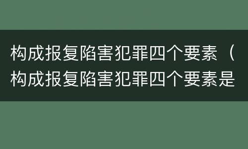 构成报复陷害犯罪四个要素（构成报复陷害犯罪四个要素是）