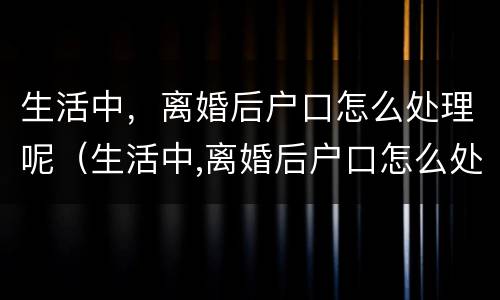 生活中，离婚后户口怎么处理呢（生活中,离婚后户口怎么处理呢视频）