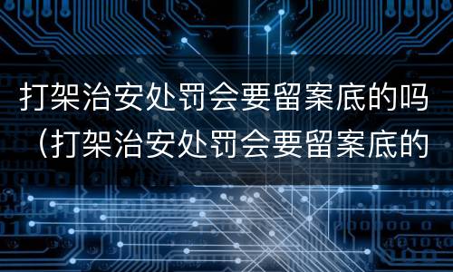打架治安处罚会要留案底的吗（打架治安处罚会要留案底的吗）