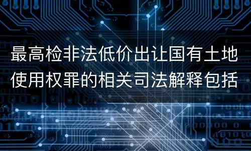 最高检非法低价出让国有土地使用权罪的相关司法解释包括什么内容