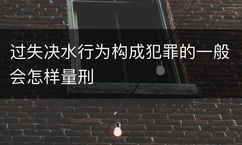 过失决水行为构成犯罪的一般会怎样量刑