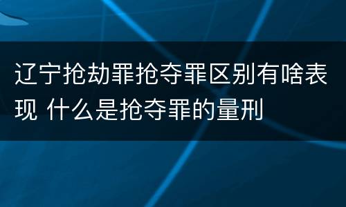 辽宁抢劫罪抢夺罪区别有啥表现 什么是抢夺罪的量刑