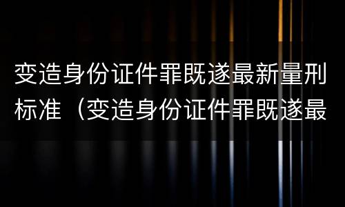 变造身份证件罪既遂最新量刑标准（变造身份证件罪既遂最新量刑标准）