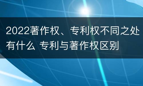 2022著作权、专利权不同之处有什么 专利与著作权区别
