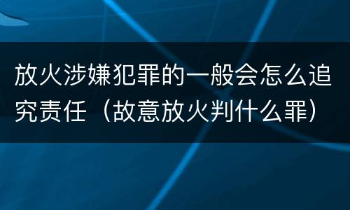 放火涉嫌犯罪的一般会怎么追究责任（故意放火判什么罪）