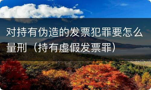 对持有伪造的发票犯罪要怎么量刑（持有虚假发票罪）