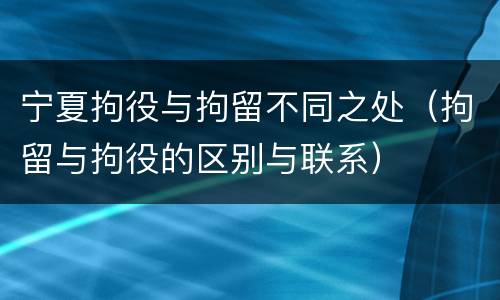 宁夏拘役与拘留不同之处（拘留与拘役的区别与联系）