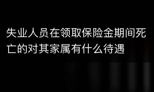 失业人员在领取保险金期间死亡的对其家属有什么待遇