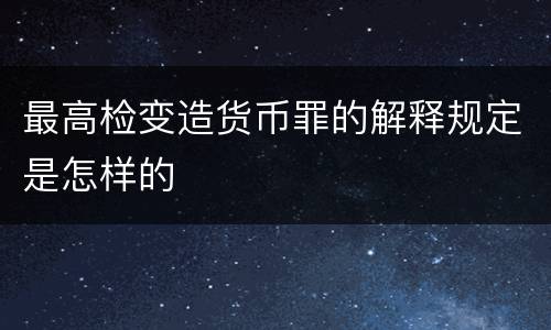 最高检变造货币罪的解释规定是怎样的