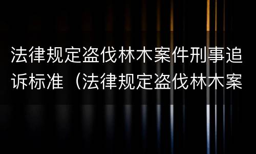 法律规定盗伐林木案件刑事追诉标准（法律规定盗伐林木案件刑事追诉标准是什么）