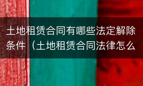 土地租赁合同有哪些法定解除条件（土地租赁合同法律怎么规定的）