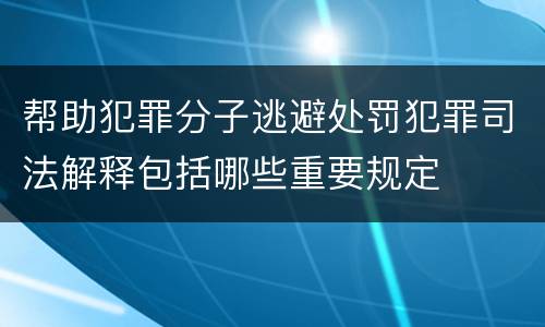 帮助犯罪分子逃避处罚犯罪司法解释包括哪些重要规定