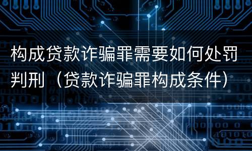 构成贷款诈骗罪需要如何处罚判刑（贷款诈骗罪构成条件）