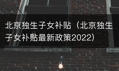 北京独生子女补贴（北京独生子女补贴最新政策2022）