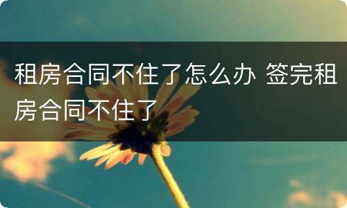 租房合同不住了怎么办 签完租房合同不住了