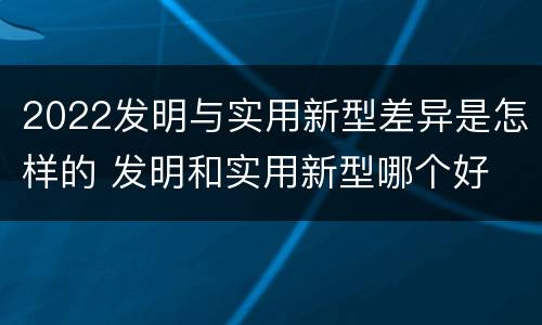 2022发明与实用新型差异是怎样的 发明和实用新型哪个好