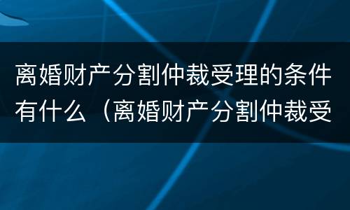 离婚财产分割仲裁受理的条件有什么（离婚财产分割仲裁受理的条件有什么法律规定）