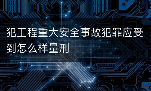 犯工程重大安全事故犯罪应受到怎么样量刑