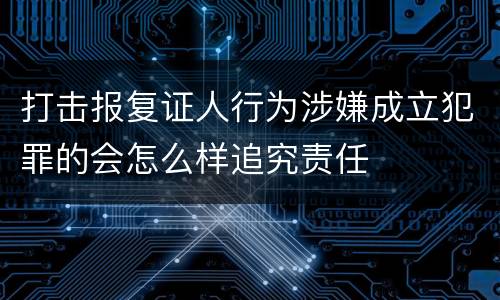 打击报复证人行为涉嫌成立犯罪的会怎么样追究责任